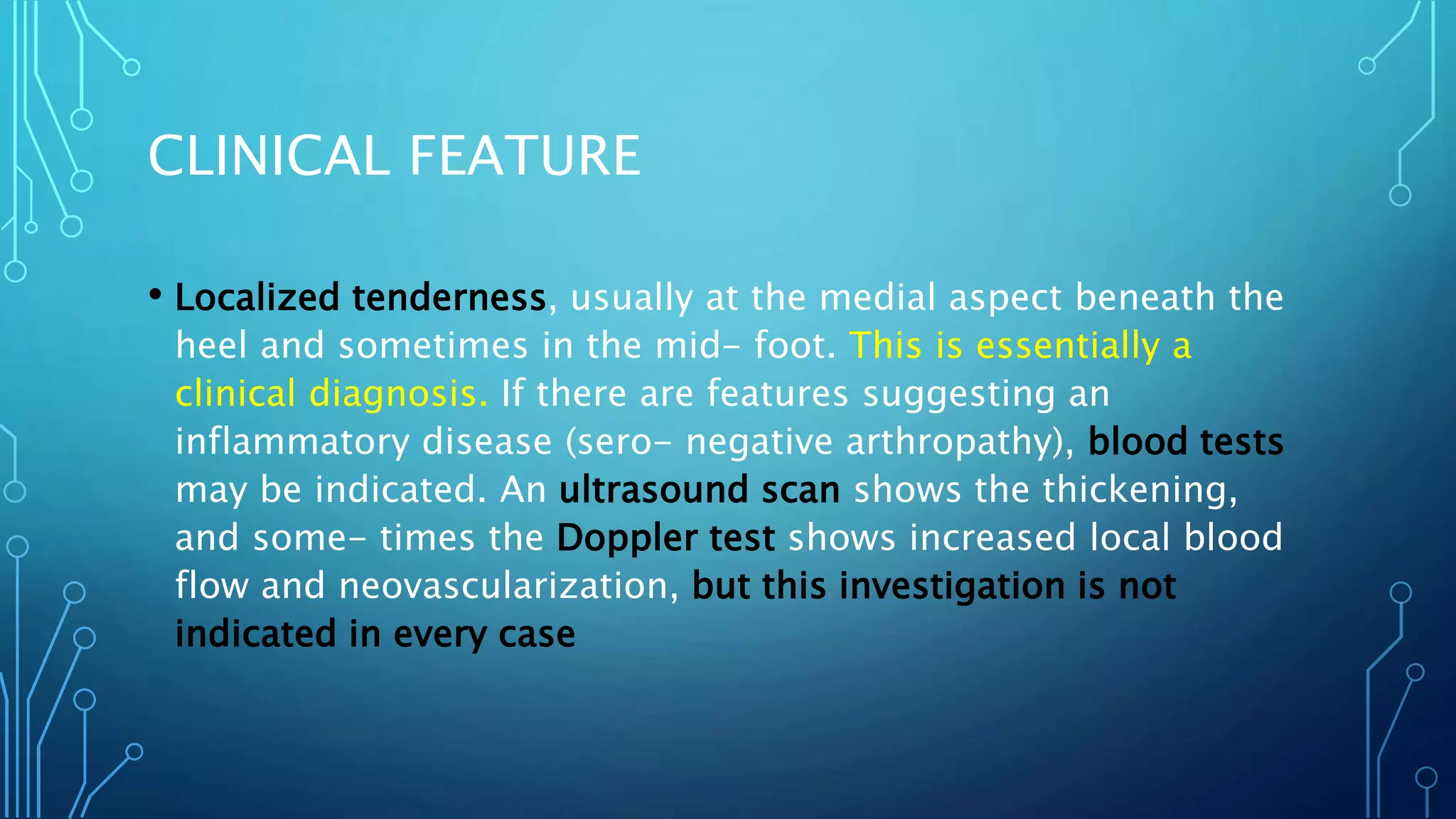 CLINICAL FEATURE
• Localized tenderness, usually at the medial aspect beneath the
heel and sometimes in the mid- foot. This is essentially a
clinical diagnosis. If there are features suggesting an
inflammatory disease (sero- negative arthropathy), blood tests
may be indicated. An ultrasound scan shows the thickening,
and some- times the Doppler test shows increased local blood
flow and neovascularization, but this investigation is not
indicated in every case
 