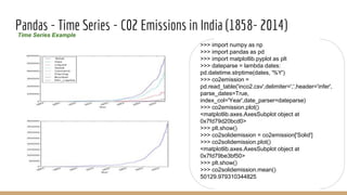 Pandas - Time Series - C02 Emissions in India (1858- 2014)Time Series Example
>>> import numpy as np
>>> import pandas as pd
>>> import matplotlib.pyplot as plt
>>> dateparse = lambda dates:
pd.datetime.strptime(dates, '%Y')
>>> co2emission =
pd.read_table('inco2.csv',delimiter=',',header='infer',
parse_dates=True,
index_col='Year',date_parser=dateparse)
>>> co2emission.plot()
<matplotlib.axes.AxesSubplot object at
0x7fd79d20bcd0>
>>> plt.show()
>>> co2solidemission = co2emission['Solid']
>>> co2solidemission.plot()
<matplotlib.axes.AxesSubplot object at
0x7fd79be3bf50>
>>> plt.show()
>>> co2solidemission.mean()
50129.979310344825
 