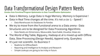 Data Transformational Design Pattern Needs
● Data is Memory. Large Data is Huge Memory. Memory is Expensive !
● Data in Real Time changes all the time. It's not a csv :). - Speed !
○ Data Warehouses Vs Databases Vs Pandas
● We try to move from the Functional arena to a Data arena - Data
Structures are to be designed for Data Processing Algorithms
○ Data Needs are Dimensions, Measurable, Searchable, Visualize, Views etc.
● The World of Big Table, Bigquery, Hadoop et al is mixed up with Offline
Data, Slow Processing (Design Needs), Append only, Queryless
● It's just not scientific. Its Business !!
○ Realtime Vs Offline/Batch
○ Reporting and Intelligence Vs Analysis and Research
○ Simple Lookups are going to be tricky in future
Exodus from Functional Program Optimization to Data Transformation Optimization
 