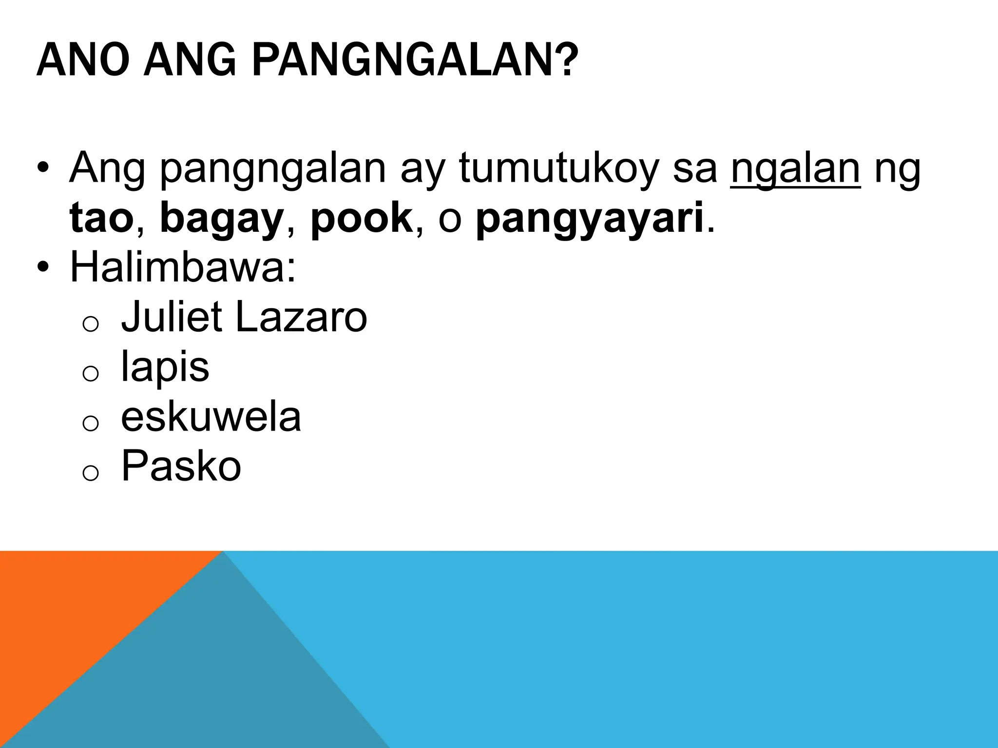 ANO ANG PANGNGALAN?
• Ang pangngalan ay tumutukoy sa ngalan ng
tao, bagay, pook, o pangyayari.
• Halimbawa:
o Juliet Lazaro
o lapis
o eskuwela
o Pasko
 