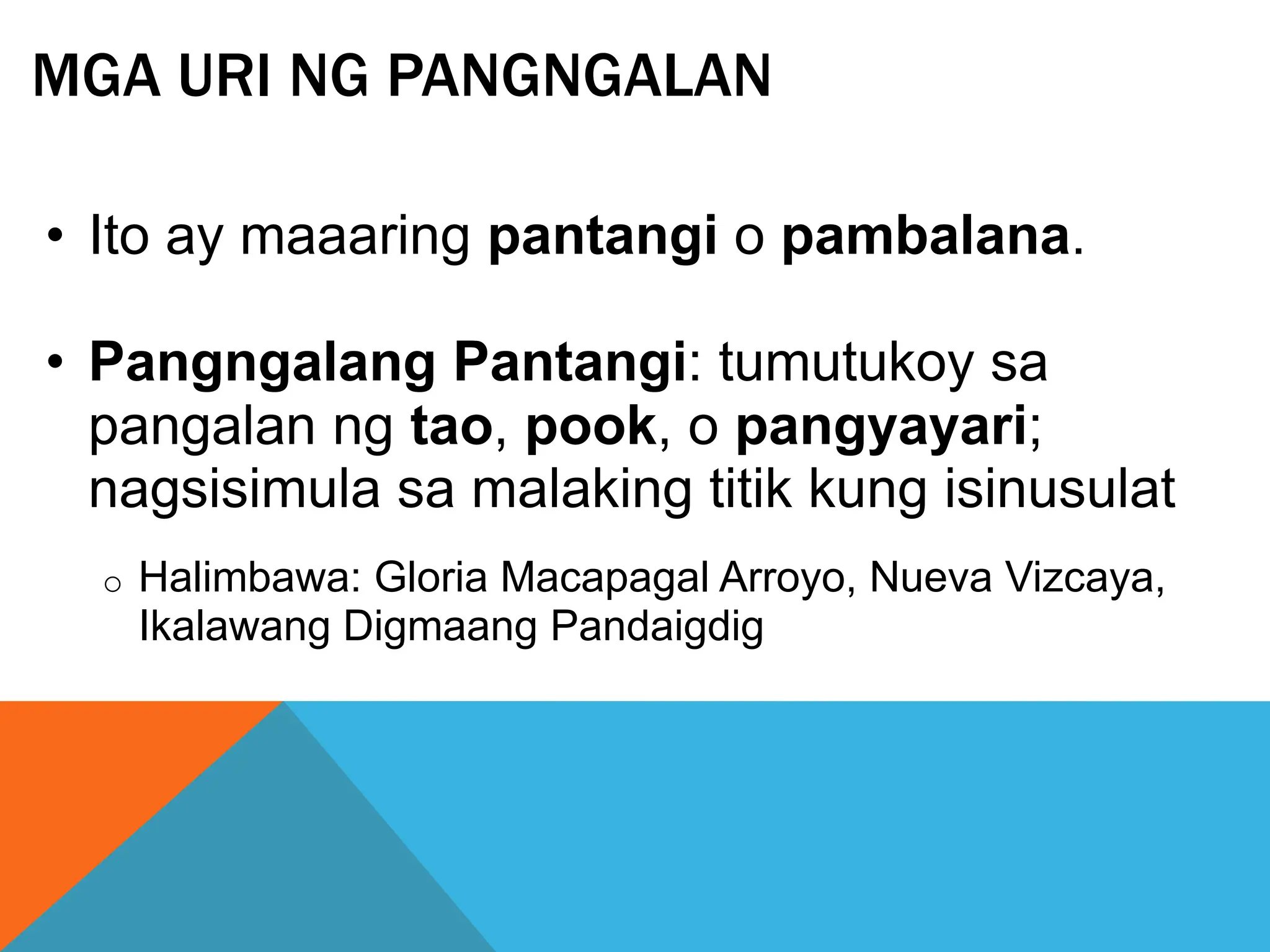 MGA URI NG PANGNGALAN
• Ito ay maaaring pantangi o pambalana.
• Pangngalang Pantangi: tumutukoy sa
pangalan ng tao, pook, o pangyayari;
nagsisimula sa malaking titik kung isinusulat
o Halimbawa: Gloria Macapagal Arroyo, Nueva Vizcaya,
Ikalawang Digmaang Pandaigdig
 