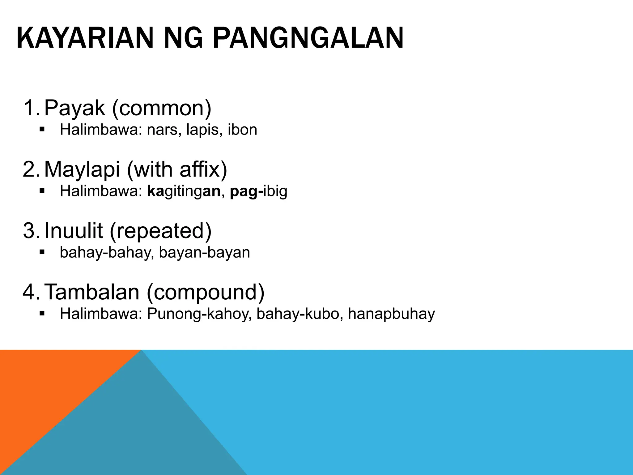 KAYARIAN NG PANGNGALAN
1.Payak (common)
 Halimbawa: nars, lapis, ibon
2.Maylapi (with affix)
 Halimbawa: kagitingan, pag-ibig
3.Inuulit (repeated)
 bahay-bahay, bayan-bayan
4.Tambalan (compound)
 Halimbawa: Punong-kahoy, bahay-kubo, hanapbuhay
 