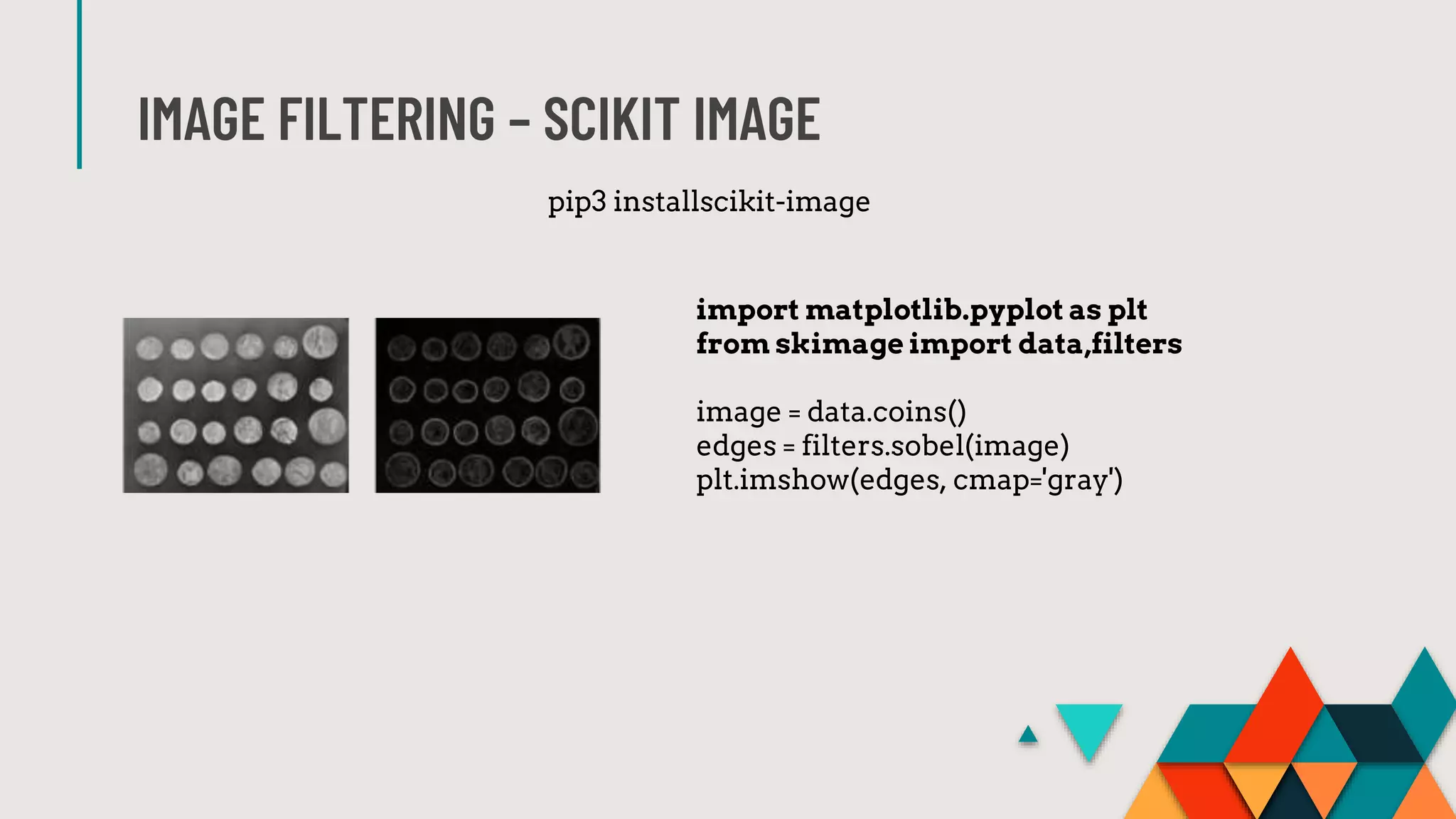 IMAGE FILTERING – SCIKIT IMAGE
import matplotlib.pyplot as plt
from skimage import data,filters
image = data.coins()
edges = filters.sobel(image)
plt.imshow(edges, cmap='gray')
pip3 installscikit-image
 