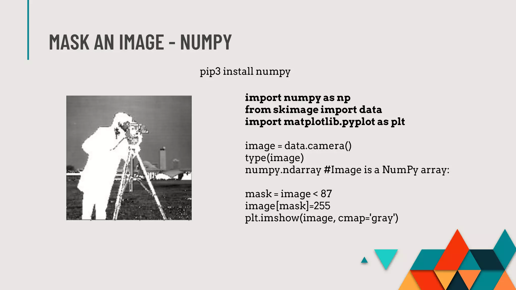 MASK AN IMAGE - NUMPY
import numpy as np
from skimage import data
import matplotlib.pyplot as plt
image = data.camera()
type(image)
numpy.ndarray #Image is a NumPy array:
mask = image < 87
image[mask]=255
plt.imshow(image, cmap='gray')
pip3 install numpy
 