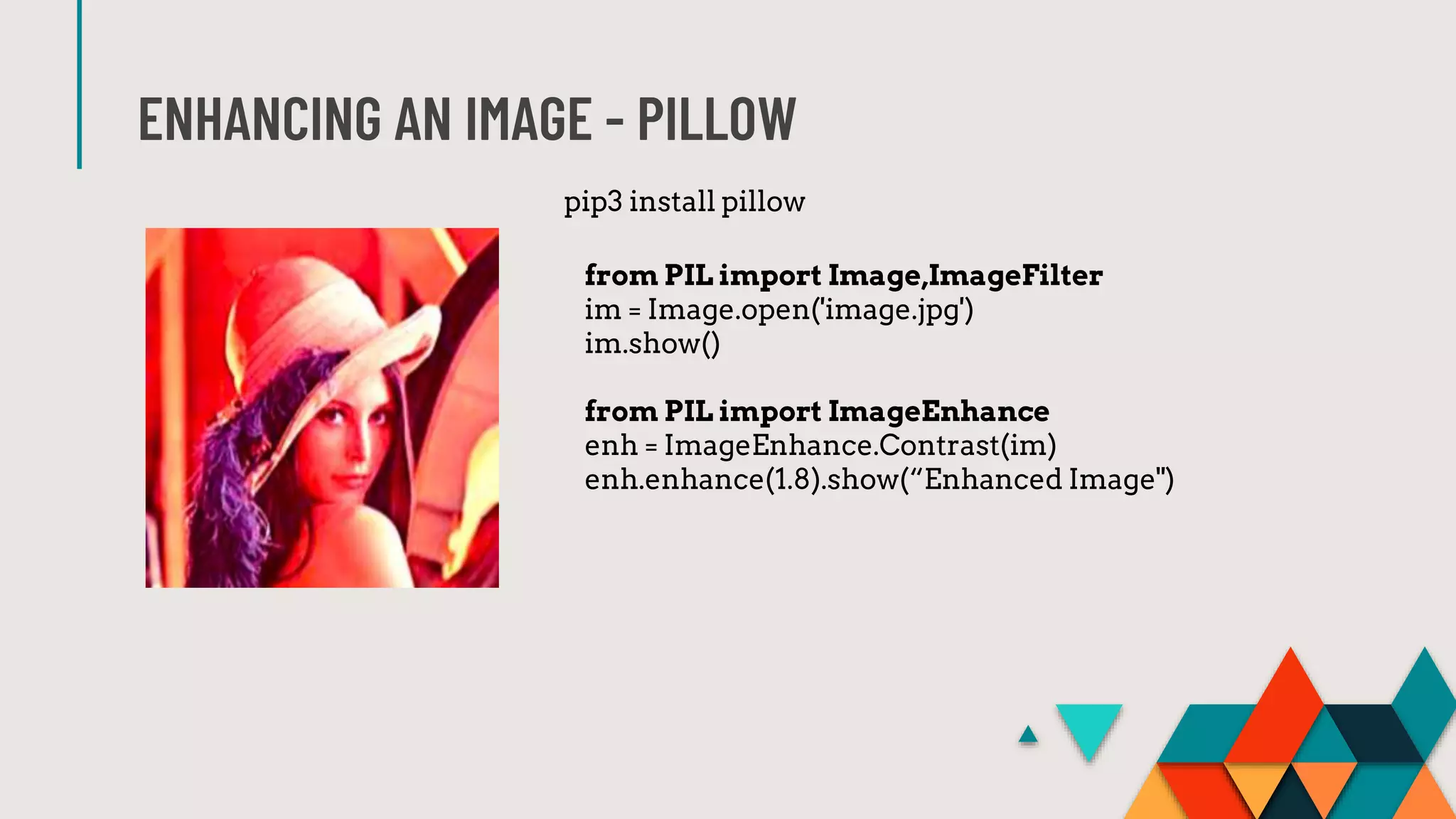 ENHANCING AN IMAGE - PILLOW
from PIL import Image,ImageFilter
im = Image.open('image.jpg')
im.show()
from PIL import ImageEnhance
enh = ImageEnhance.Contrast(im)
enh.enhance(1.8).show(“Enhanced Image")
pip3 install pillow
 