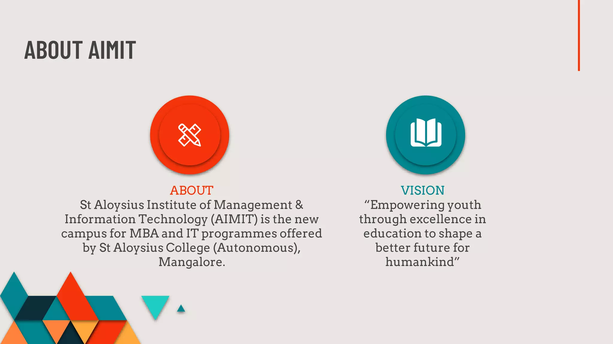 ABOUT AIMIT
ABOUT
St Aloysius Institute of Management &
Information Technology (AIMIT) is the new
campus for MBA and IT programmes offered
by St Aloysius College (Autonomous),
Mangalore.
VISION
“Empowering youth
through excellence in
education to shape a
better future for
humankind”
 