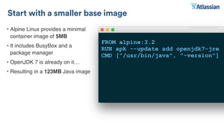 • Alpine Linux provides a minimal
container image of 5MB
• It includes BusyBox and a
package manager
• OpenJDK 7 is already on it…
• Resulting in a 123MB Java image
Start with a smaller base image
FROM alpine:3.2
RUN apk --update add openjdk7-jre
CMD ["/usr/bin/java", "-version"]
 