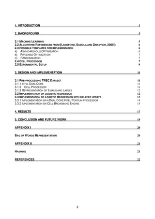 1. INTRODUCTION                                                          3

2. BACKGROUND                                                             5

2.1 MACHINE LEARNING                                                      5
2.2 ALGORITHM (REFERENCED FROM [LANGFORD, SAMOLA AND ZINKEVICH, 2009])    6
2.3 POSSIBLE TEMPLATES FOR IMPLEMENTATION                                 6
A) ASYNCHRONOUS OPTIMIZATION                                              6
B) PIPELINED OPTIMIZATION                                                 7
C) RANDOMIZATION                                                          7
2.4 CELL PROCESSOR                                                        7
2.5 EXPERIMENTAL SETUP                                                    9

3. DESIGN AND IMPLEMENTATION                                             11

3.1 PRE-PROCESSING TREC DATASET                                          11
3.1.1 INTEL DUAL CORE                                                    11
3.1.2 CELL PROCESSOR                                                     11
3.1.3 REPRESENTATION OF EMAILS AND LABELS                                12
3.2 IMPLEMENTATION OF LOGISTIC REGRESSION                                12
3.3 IMPLEMENTATION OF LOGISTIC REGRESSION WITH DELAYED UPDATE            13
3.3.1 IMPLEMENTATION ON A DUAL CORE INTEL PENTIUM PROCESSOR              14
3.3.2 IMPLEMENTATION ON CELL BROADBAND ENGINE                            15

4. RESULTS                                                               17

5. CONCLUSION AND FUTURE WORK                                            19

APPENDIX I                                                               20

BAG OF WORDS REPRESENTATION                                              20

APPENDIX II                                                              21

HASHING                                                                  21

REFERENCES                                                               22




                                           2
 