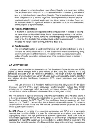 core is allowed to update the shared copy of weight vector in a round-robin fashion.
       This would result in a delay of τ = n – 1 between when a core sees f t and when it
       gets to update the shared copy of weight vector. This template is primarily suitable
       when computation of f t takes a large time. This implementation requires explicit
       synchronization for update of weight vector as it is an atomic operation. Based on
       the architecture of CPU significant amount of bandwidth could be exclusively used
       for the purpose of synchronization.

    b) Pipelined Optimization
       In this form of optimization we parallelize the computation of f t instead of running
       the same instance on different cores. In this case the delay occurs in the second
       stage of processing of results. While the second stage is still busy processing the
       result of the first, the latter has already moved on to the processing of f t +1 . Even in
       this case the weight vector is computed with a delay of τ .

    c) Randomization
       This form of optimization is used when there is a high correlation between τ and f t
       such that we cannot treat data as i.i.d. The observations are de-correlated by doing
       random permutations of the instances. The delay in this case occurs during the
       update of model parameters because range of de-correlation needs to exceed τ
       considerably.


2.4 Cell Processor

   Cell processor is the first implementation of Cell Broadband Engine Architecture (CBEA)
(Figure 2) which emerged from a joint venture of IBM, Sony and Toshiba. It’s a fully
compatible extension of 64-bit PowerPC Architecture. The design of CBEA was based on
the analysis of workloads in wide variety of areas such as cryptography, graphic transform
and lighting, physics, fast-Fourier transforms (FFT), matrix operations, and scientific
workloads.

       The Cell processor is a multicore, heterogeneous chip carrying one 64-bit power
processor element (PPE), eight specialized single-instruction multiple-data (SIMD)
architecture co- processors called synergistic processing element (SPE) and a high-
bandwidth bus interface (Element Interconnect Bus), all integrated on-chip.

The PPE consists of a power processing unit (PPU) connected to a 512 KB of L2 cache. It
is the main processor of Cell and is responsible for running the OS as well as managing
the workload amongst the SPE. The PPU is a dual-issue, in-order processor with dual-
thread support. The PPU can fetch four instructions at a time and issue two. To better the
performance of in-order issue, the PPE utilizes delayed-execution pipelines and allows
limited out-of-order execution.

An SPE (Figure 4) consists of a synergistic processing unit (SPU) and a synergistic
memory flow controller (SMF). It is used for data-intensive applications found readily in
cryptography, media and high performance scientific applications. Each SPE runs an
independent application thread. The SPE design is optimized for computation-intensive
applications. It has SIMD support, as mentioned above, and 256 KB of its local store. The
memory flow controller consists of a DMA controller along with a memory management

                                                7
 