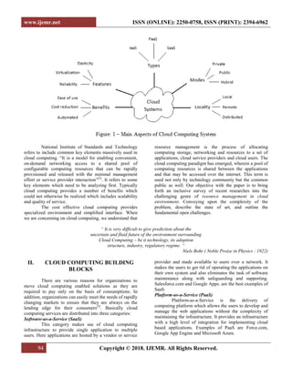 www.ijemr.net ISSN (ONLINE): 2250-0758, ISSN (PRINT): 2394-6962
94 Copyright © 2018. IJEMR. All Rights Reserved.
National Institute of Standards and Technology
refers to include common key elements massively used in
cloud computing. “It is a model for enabling convenient,
on-demand networking access to a shared pool of
configurable computing resources that can be rapidly
provisioned and released with the minimal management
effort or service provider interaction”[2]
. It refers to some
key elements which need to be analyzing first. Typically
cloud computing provides a number of benefits which
could not otherwise be realized which includes scalability
and quality of service.
The cost effective cloud computing provides
specialized environment and simplified interface. When
we are concerning on cloud computing, we understand that
resource management is the process of allocating
computing storage, networking and resources to a set of
applications, cloud service providers and cloud users. The
cloud computing paradigm has emerged, wherein a pool of
computing resources is shared between the applications
and that may be accessed over the internet. This term is
used not only by technology community but the common
public as well. Our objective with the paper is to bring
forth an inclusive survey of recent researches into the
challenging genre of resource management in cloud
environment. Conveying upon the complexity of the
problem, describe the state of art, and outline the
fundamental open challenges.
“ It is very difficult to give prediction about the
uncertain and fluid future of the environment surrounding
Cloud Computing – be it technology, its adoption
structure, industry, regulatory regime. “
Niels Bohr ( Noble Proize in Physics : 1922)
II. CLOUD COMPUTING BUILDING
BLOCKS
There are various reasons for organizations to
move cloud computing enabled solutions as they are
required to pay only on the basis of consumptions. In
addition, organizations can easily meet the needs of rapidly
changing markets to ensure that they are always on the
lending edge for their consumers[3]
. Basically cloud
computing services are distributed into three categories:
Software-as-a-Service (SaaS)
This category makes use of cloud computing
infrastructure to provide single application to multiple
users. Here applications are hosted by a vendor or service
provider and made available to users over a network. It
makes the users to get rid of operating the applications on
their own system and also eliminates the task of software
maintenance along with safeguarding and supporting.
Salesforce.com and Google Apps. are the best examples of
SaaS.
Platform-as-a-Service (PaaS)
Platform-as-a-Service is the delivery of
computing platform which allows the users to develop and
manage the web applications without the complexity of
maintaining the infrastructure. It provides an infrastructure
with a high level of integration for implementing cloud
based applications. Examples of PaaS are Force.com,
Google App Engine and Microsoft Azure.
 