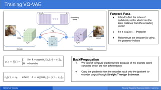 Abhishek Koirala Neural Discrete Representation Learning
Training VQ-VAE
Forward Pass
● Intend to find the index of
codebook vector which has the
least distance from the encoding
vector
● Fill it in q(z|x) → Posterior
● Reconstruct the decoder i/p using
the posterior indices
BackPropagation
● We cannot compute gradients here because of the discrete latent
variables which are non-differentiable
● Copy the gradients from the decoder input onto the gradient for
encoder output through Straight Through Estimator
 