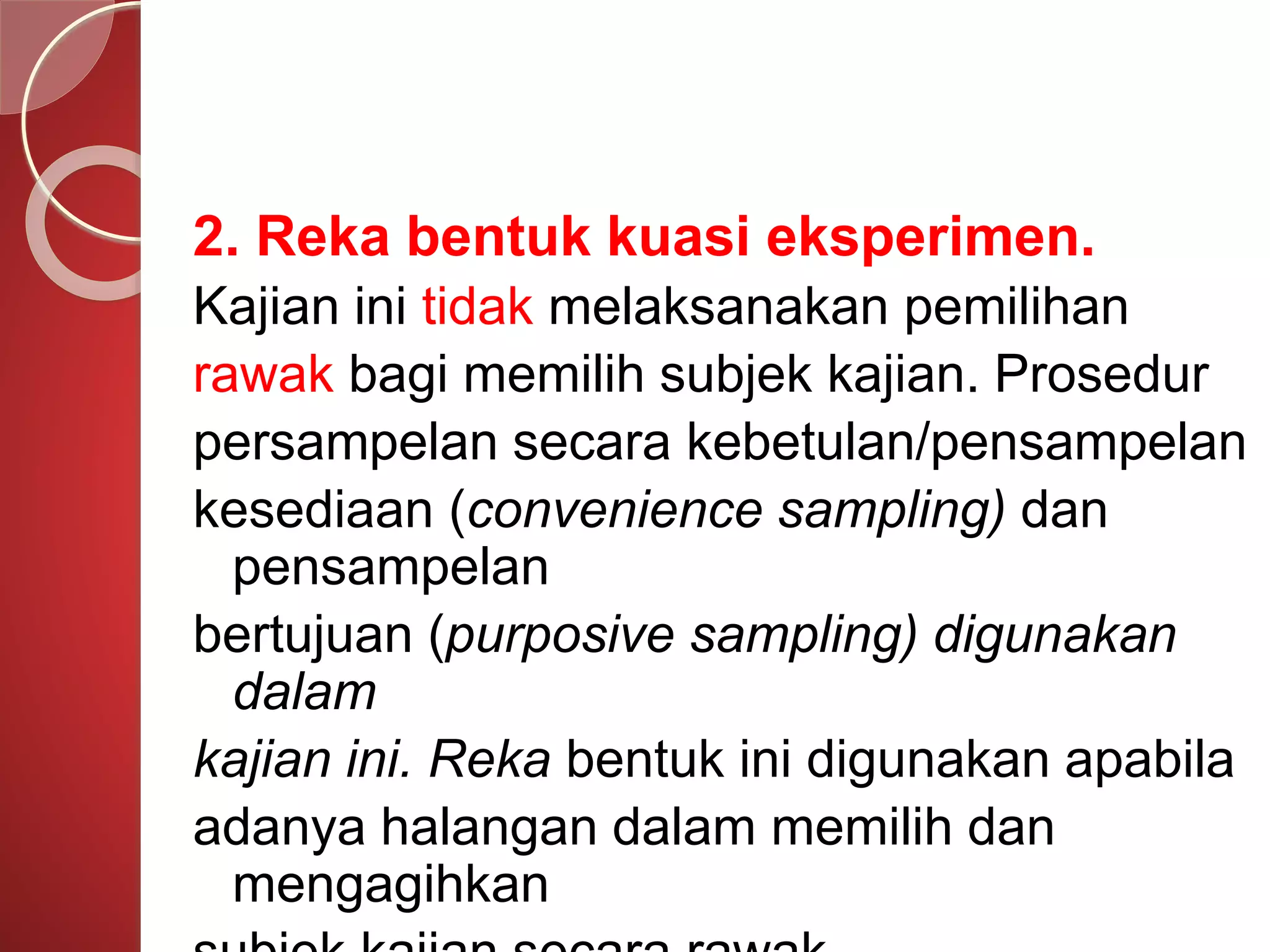 2. Reka bentuk kuasi eksperimen. 
Kajian ini tidak melaksanakan pemilihan 
rawak bagi memilih subjek kajian. Prosedur 
persampelan secara kebetulan/pensampelan 
kesediaan (convenience sampling) dan 
pensampelan 
bertujuan (purposive sampling) digunakan 
dalam 
kajian ini. Reka bentuk ini digunakan apabila 
adanya halangan dalam memilih dan 
mengagihkan 
subjek kajian secara rawak. 
 