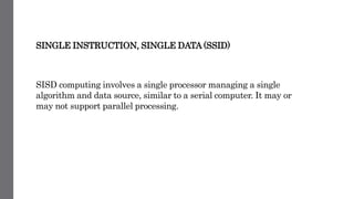 SINGLE INSTRUCTION, SINGLE DATA (SSID)
SISD computing involves a single processor managing a single
algorithm and data source, similar to a serial computer. It may or
may not support parallel processing.
 