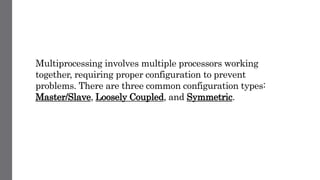 Multiprocessing involves multiple processors working
together, requiring proper configuration to prevent
problems. There are three common configuration types:
Master/Slave, Loosely Coupled, and Symmetric.
 