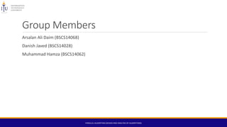 Group Members
Arsalan Ali Daim (BSCS14068)
Danish Javed (BSCS14028)
Muhammad Hamza (BSCS14062)
PARALLEL ALGORITHM (DESIGN AND ANALYSIS OF ALGORITHMS)
 