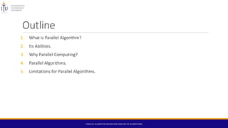 Outline
1. What is Parallel Algorithm?
2. Its Abilities.
3. Why Parallel Computing?
4. Parallel Algorithms.
5. Limitations for Parallel Algorithms.
PARALLEL ALGORITHM (DESIGN AND ANALYSIS OF ALGORITHMS)
 