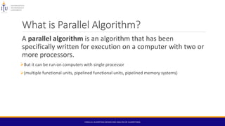 What is Parallel Algorithm?
A parallel algorithm is an algorithm that has been
specifically written for execution on a computer with two or
more processors.
But it can be run on computers with single processor
(multiple functional units, pipelined functional units, pipelined memory systems)
PARALLEL ALGORITHM (DESIGN AND ANALYSIS OF ALGORITHMS)
 
