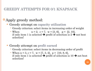 GREEDY ATTEMPTS FOR 0/1 KNAPSACK
 Apply greedy method:
 Greedy attempt on capacity utilization
 Greedy criterion: select items in increasing order of weight
 When n = 2, c = 7, w = [3, 6], p = [2, 10],
if only item 1 is selected  profit of selection is 2  not best
selection!
 Greedy attempt on profit earned
 Greedy criterion: select items in decreasing order of profit
 When n = 3, c = 7, w = [7, 3, 2], p = [10, 8, 6],
if only item 1 is selected  profit of selection is 10  not best
selection!
28
 