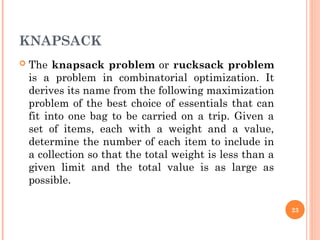 KNAPSACK
 The knapsack problem or rucksack problem
is a problem in combinatorial optimization. It
derives its name from the following maximization
problem of the best choice of essentials that can
fit into one bag to be carried on a trip. Given a
set of items, each with a weight and a value,
determine the number of each item to include in
a collection so that the total weight is less than a
given limit and the total value is as large as
possible.
23
 
