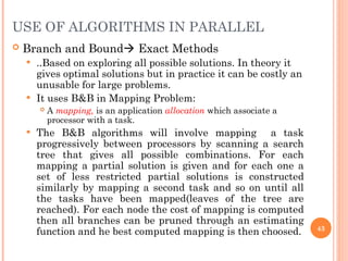  Branch and Bound Exact Methods
 ..Based on exploring all possible solutions. In theory it
gives optimal solutions but in practice it can be costly an
unusable for large problems.
 It uses B&B in Mapping Problem:
 A mapping, is an application allocation which associate a
processor with a task.
 The B&B algorithms will involve mapping a task
progressively between processors by scanning a search
tree that gives all possible combinations. For each
mapping a partial solution is given and for each one a
set of less restricted partial solutions is constructed
similarly by mapping a second task and so on until all
the tasks have been mapped(leaves of the tree are
reached). For each node the cost of mapping is computed
then all branches can be pruned through an estimating
function and he best computed mapping is then choosed. 43
USE OF ALGORITHMS IN PARALLEL
 