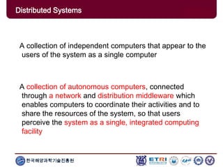 한국해양과학기술진흥원
A collection of independent computers that appear to the
users of the system as a single computer
A collection of autonomous computers, connected
through a network and distribution middleware which
enables computers to coordinate their activities and to
share the resources of the system, so that users
perceive the system as a single, integrated computing
facility
Distributed Systems
 