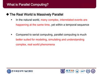 한국해양과학기술진흥원
What is Parallel Computing?
The Real World is Massively Parallel
 In the natural world, many complex, interrelated events are
happening at the same time, yet within a temporal sequence
 Compared to serial computing, parallel computing is much
better suited for modeling, simulating and understanding
complex, real world phenomena
 