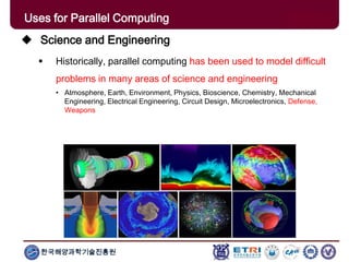 한국해양과학기술진흥원
Uses for Parallel Computing
 Science and Engineering
 Historically, parallel computing has been used to model difficult
problems in many areas of science and engineering
• Atmosphere, Earth, Environment, Physics, Bioscience, Chemistry, Mechanical
Engineering, Electrical Engineering, Circuit Design, Microelectronics, Defense,
Weapons
 