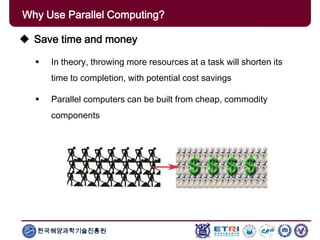 한국해양과학기술진흥원
Why Use Parallel Computing?
 Save time and money
 In theory, throwing more resources at a task will shorten its
time to completion, with potential cost savings
 Parallel computers can be built from cheap, commodity
components
 