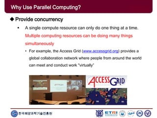 한국해양과학기술진흥원
Why Use Parallel Computing?
Provide concurrency
 A single compute resource can only do one thing at a time.
Multiple computing resources can be doing many things
simultaneously
• For example, the Access Grid (www.accessgrid.org) provides a
global collaboration network where people from around the world
can meet and conduct work "virtually”
 