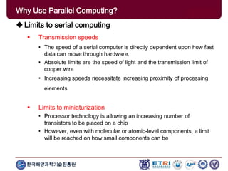 한국해양과학기술진흥원
Why Use Parallel Computing?
Limits to serial computing
 Transmission speeds
• The speed of a serial computer is directly dependent upon how fast
data can move through hardware.
• Absolute limits are the speed of light and the transmission limit of
copper wire
• Increasing speeds necessitate increasing proximity of processing
elements
 Limits to miniaturization
• Processor technology is allowing an increasing number of
transistors to be placed on a chip
• However, even with molecular or atomic-level components, a limit
will be reached on how small components can be
 