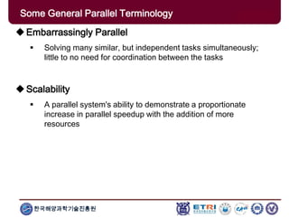 한국해양과학기술진흥원
Some General Parallel Terminology
Embarrassingly Parallel
 Solving many similar, but independent tasks simultaneously;
little to no need for coordination between the tasks
Scalability
 A parallel system's ability to demonstrate a proportionate
increase in parallel speedup with the addition of more
resources
 