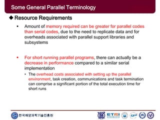 한국해양과학기술진흥원
Some General Parallel Terminology
Resource Requirements
 Amount of memory required can be greater for parallel codes
than serial codes, due to the need to replicate data and for
overheads associated with parallel support libraries and
subsystems
 For short running parallel programs, there can actually be a
decrease in performance compared to a similar serial
implementation
• The overhead costs associated with setting up the parallel
environment, task creation, communications and task termination
can comprise a significant portion of the total execution time for
short runs
 