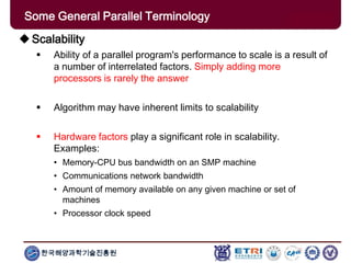 한국해양과학기술진흥원
Some General Parallel Terminology
Scalability
 Ability of a parallel program's performance to scale is a result of
a number of interrelated factors. Simply adding more
processors is rarely the answer
 Algorithm may have inherent limits to scalability
 Hardware factors play a significant role in scalability.
Examples:
• Memory-CPU bus bandwidth on an SMP machine
• Communications network bandwidth
• Amount of memory available on any given machine or set of
machines
• Processor clock speed
 