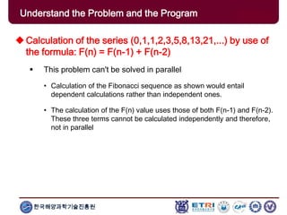한국해양과학기술진흥원
Calculation of the series (0,1,1,2,3,5,8,13,21,...) by use of
the formula: F(n) = F(n-1) + F(n-2)
 This problem can't be solved in parallel
• Calculation of the Fibonacci sequence as shown would entail
dependent calculations rather than independent ones.
• The calculation of the F(n) value uses those of both F(n-1) and F(n-2).
These three terms cannot be calculated independently and therefore,
not in parallel
Understand the Problem and the Program
 