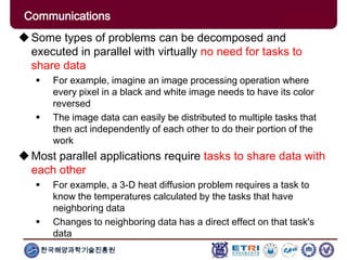한국해양과학기술진흥원
Communications
Some types of problems can be decomposed and
executed in parallel with virtually no need for tasks to
share data
 For example, imagine an image processing operation where
every pixel in a black and white image needs to have its color
reversed
 The image data can easily be distributed to multiple tasks that
then act independently of each other to do their portion of the
work
Most parallel applications require tasks to share data with
each other
 For example, a 3-D heat diffusion problem requires a task to
know the temperatures calculated by the tasks that have
neighboring data
 Changes to neighboring data has a direct effect on that task's
data
 