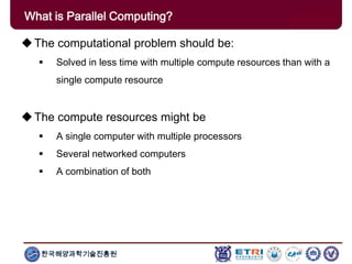 한국해양과학기술진흥원
What is Parallel Computing?
The computational problem should be:
 Solved in less time with multiple compute resources than with a
single compute resource
The compute resources might be
 A single computer with multiple processors
 Several networked computers
 A combination of both
 