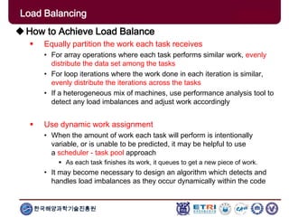 한국해양과학기술진흥원
How to Achieve Load Balance
 Equally partition the work each task receives
• For array operations where each task performs similar work, evenly
distribute the data set among the tasks
• For loop iterations where the work done in each iteration is similar,
evenly distribute the iterations across the tasks
• If a heterogeneous mix of machines, use performance analysis tool to
detect any load imbalances and adjust work accordingly
 Use dynamic work assignment
• When the amount of work each task will perform is intentionally
variable, or is unable to be predicted, it may be helpful to use
a scheduler - task pool approach
 As each task finishes its work, it queues to get a new piece of work.
• It may become necessary to design an algorithm which detects and
handles load imbalances as they occur dynamically within the code
Load Balancing
 