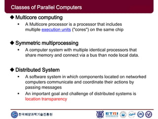한국해양과학기술진흥원
Multicore computing
 A Multicore processor is a processor that includes
multiple execution units ("cores") on the same chip
Symmetric multiprocessing
 A computer system with multiple identical processors that
share memory and connect via a bus than node local data.
Distributed System
 A software system in which components located on networked
computers communicate and coordinate their actions by
passing messages
 An important goal and challenge of distributed systems is
location transparency
Classes of Parallel Computers
 