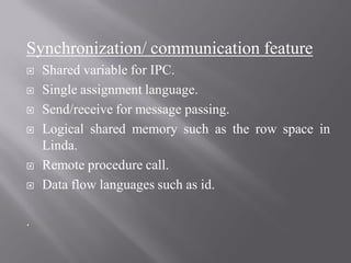 Synchronization/ communication feature
 Shared variable for IPC.
 Single assignment language.
 Send/receive for message passing.
 Logical shared memory such as the row space in
Linda.
 Remote procedure call.
 Data flow languages such as id.
.
 