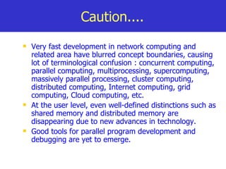 Caution.... Very fast development in network computing and related area have blurred concept boundaries, causing lot of terminological confusion : concurrent computing, parallel computing, multiprocessing, supercomputing, massively parallel processing, cluster computing, distributed computing, Internet computing, grid computing, Cloud computing, etc. At the user level, even well-defined distinctions such as shared memory and distributed memory are disappearing due to new advances in technology. Good tools for parallel program development and debugging are yet to emerge. 