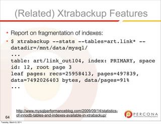 (Related) Xtrabackup Features
     ★    Report on fragmentation of indexes:
     ★    $ xtrabackup --stats --tables=art.link* --
          datadir=/mnt/data/mysql/
          ...
          table: art/link_out104, index: PRIMARY, space
          id: 12, root page 3
          leaf pages: recs=25958413, pages=497839,
          data=7492026403 bytes, data/pages=91%
          ...



                http://www.mysqlperformanceblog.com/2009/09/14/statistics-
                of-innodb-tables-and-indexes-available-in-xtrabackup/
    64
Tuesday, March 8, 2011
 