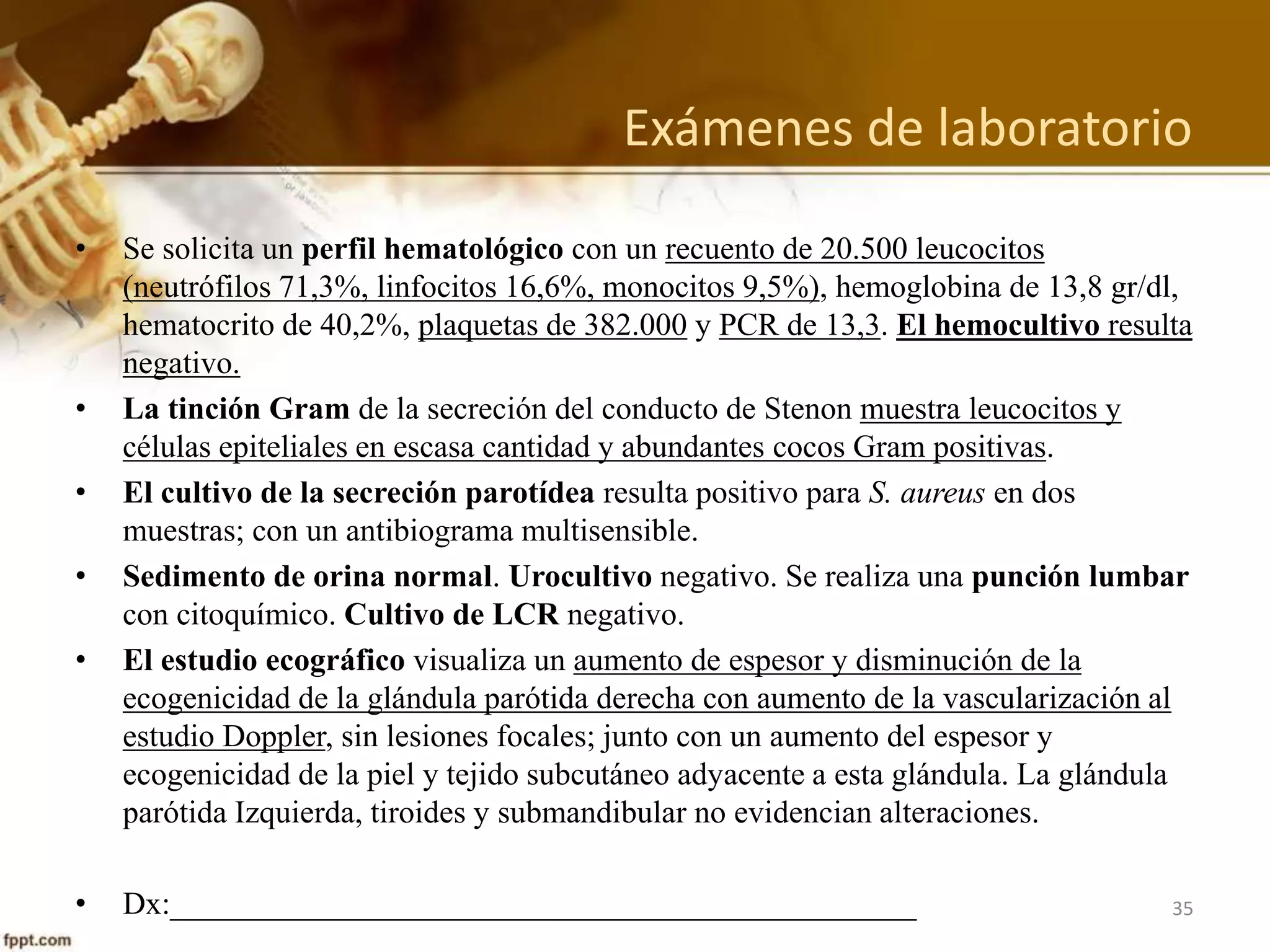 Anamnesis
• II: Al examen físico se encuentra reactivo, en buenas condiciones generales, febril.
Resto de los parámetros hemodinámicos normales: presión arterial 87/33 mmHg,
frecuencia respiratoria 48 resp/mln, frecuencia cardiaca 156 lat/min y saturación
de oxígeno 96%.
• Al examen físico hay aumento de volumen de 3 x 5 cms en la región parotídea
derecha, indurado, doloroso a la palpación, edematoso y con calor local. Se
observa salida de secreción purulenta por conducto de Stenon al presionar la
glándula parótida derecha. No presenta adenopatías cervicales palpables.
Adenopatìa preauricular.
• El resto de la exploración segmentaria sin anormalidades.
35
 