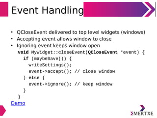 Event Handling
• QCloseEvent delivered to top level widgets (windows)
• Accepting event allows window to close
• Ignoring event keeps window open
void MyWidget::closeEvent(QCloseEvent *event) {
if (maybeSave()) {
writeSettings();
event->accept(); // close window
} else {
event->ignore(); // keep window
}
}
Demo
 