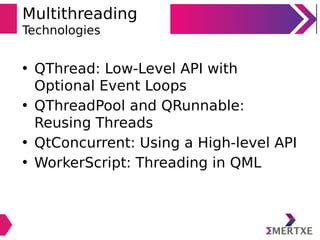 Multithreading
Technologies
• QThread: Low-Level API with
Optional Event Loops
• QThreadPool and QRunnable:
Reusing Threads
• QtConcurrent: Using a High-level API
• WorkerScript: Threading in QML
 