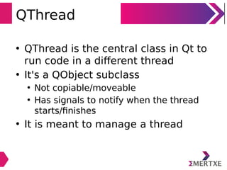 QThread
• QThread is the central class in Qt to
run code in a different thread
• It's a QObject subclass
• Not copiable/moveable
• Has signals to notify when the thread
starts/ﬁnishes
• It is meant to manage a thread
 