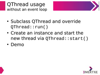 QThread usage
without an event loop
• Subclass QThread and override
QThread::run()
• Create an instance and start the
new thread via QThread::start()
• Demo
 