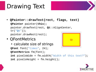 Drawing Text
• QPainter::drawText(rect, flags, text)
QPainter painter(this);
painter.drawText(rect, Qt::AlignCenter,
tr("Qt"));
painter.drawRect(rect);
• QFontMetrics
• calculate size of strings
QFont font("times", 24);
QFontMetrics fm(font);
int pixelsWide = fm.width("Width of this text?");
int pixelsHeight = fm.height();
 