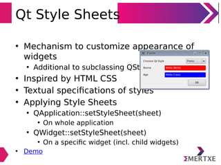 Qt Style Sheets
• Mechanism to customize appearance of
widgets
• Additional to subclassing QStyle
• Inspired by HTML CSS
• Textual speciﬁcations of styles
• Applying Style Sheets
• QApplication::setStyleSheet(sheet)
• On whole application
• QWidget::setStyleSheet(sheet)
• On a speciﬁc widget (incl. child widgets)
• Demo
 