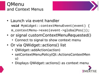 QMenu
and Context Menus
• Launch via event handler
void MyWidget::contextMenuEvent(event) {
m_contextMenu->exec(event->globalPos());
• or signal customContextMenuRequested()
• Connect to signal to show context menu
• Or via QWidget::actions() list
• QWidget::addAction(action)
• setContextMenuPolicy(Qt::ActionsContextMen
u)
• Displays QWidget::actions() as context menu
 
