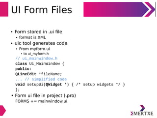 UI Form Files
• Form stored in .ui ﬁle
• format is XML
• uic tool generates code
• From myform.ui
• to ui_myform.h
// ui_mainwindow.h
class Ui_MainWindow {
public:
QLineEdit *fileName;
... // simplified code
void setupUi(QWidget *) { /* setup widgets */ }
};
• Form ui ﬁle in project (.pro)
FORMS += mainwindow.ui
 